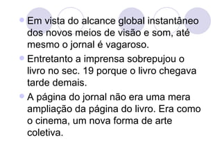  Em vista do alcance global instantâneo
  dos novos meios de visão e som, até
  mesmo o jornal é vagaroso.
 Entretanto a imprensa sobrepujou o
  livro no sec. 19 porque o livro chegava
  tarde demais.
 A página do jornal não era uma mera
  ampliação da página do livro. Era como
  o cinema, um nova forma de arte
  coletiva.
 