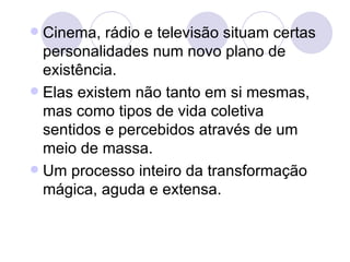  Cinema, rádio e televisão situam certas
  personalidades num novo plano de
  existência.
 Elas existem não tanto em si mesmas,
  mas como tipos de vida coletiva
  sentidos e percebidos através de um
  meio de massa.
 Um processo inteiro da transformação
  mágica, aguda e extensa.
 
