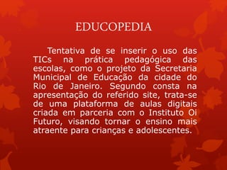 EDUCOPEDIA 
Tentativa de se inserir o uso das 
TICs na prática pedagógica das 
escolas, como o projeto da Secretaria 
Muni...