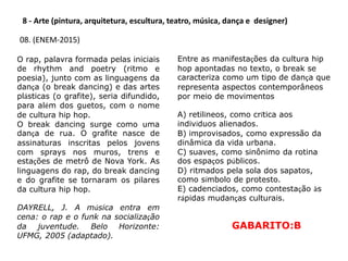 8 - Arte (pintura, arquitetura, escultura, teatro, música, dança e designer)
08. (ENEM-2015)
O rap, palavra formada pelas iniciais
de rhythm and poetry (ritmo e
poesia), junto com as linguagens da
dança (o break dancing) e das artes
plásticas (o grafite), seria difundido,
para além dos guetos, com o nome
de cultura hip hop.
O break dancing surge como uma
dança de rua. O grafite nasce de
assinaturas inscritas pelos jovens
com sprays nos muros, trens e
estações de metrô de Nova York. As
linguagens do rap, do break dancing
e do grafite se tornaram os pilares
da cultura hip hop.
DAYRELL, J. A música entra em
cena: o rap e o funk na socialização
da juventude. Belo Horizonte:
UFMG, 2005 (adaptado).
Entre as manifestações da cultura hip
hop apontadas no texto, o break se
caracteriza como um tipo de dança que
representa aspectos contemporâneos
por meio de movimentos
A) retilíneos, como crítica aos
indivíduos alienados.
B) improvisados, como expressão da
dinâmica da vida urbana.
C) suaves, como sinônimo da rotina
dos espaços públicos.
D) ritmados pela sola dos sapatos,
como símbolo de protesto.
E) cadenciados, como contestação às
rápidas mudanças culturais.
GABARITO:B
 