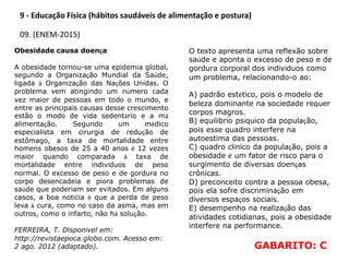 9 - Educação Física (hábitos saudáveis de alimentação e postura)
09. (ENEM-2015)
Obesidade causa doença
A obesidade tornou-se uma epidemia global,
segundo a Organização Mundial da Saúde,
ligada à Organização das Nações Unidas. O
problema vem atingindo um número cada
vez maior de pessoas em todo o mundo, e
entre as principais causas desse crescimento
estão o modo de vida sedentário e a má
alimentação. Segundo um médico
especialista em cirurgia de redução de
estômago, a taxa de mortalidade entre
homens obesos de 25 a 40 anos é 12 vezes
maior quando comparada à taxa de
mortalidade entre indivíduos de peso
normal. O excesso de peso e de gordura no
corpo desencadeia e piora problemas de
saúde que poderiam ser evitados. Em alguns
casos, a boa notícia é que a perda de peso
leva à cura, como no caso da asma, mas em
outros, como o infarto, não há solução.
FERREIRA, T. Disponível em:
http://revistaepoca.globo.com. Acesso em:
2 ago. 2012 (adaptado).
O texto apresenta uma reflexão sobre
saúde e aponta o excesso de peso e de
gordura corporal dos indivíduos como
um problema, relacionando-o ao:
A) padrão estético, pois o modelo de
beleza dominante na sociedade requer
corpos magros.
B) equilíbrio psíquico da população,
pois esse quadro interfere na
autoestima das pessoas.
C) quadro clínico da população, pois a
obesidade é um fator de risco para o
surgimento de diversas doenças
crônicas.
D) preconceito contra a pessoa obesa,
pois ela sofre discriminação em
diversos espaços sociais.
E) desempenho na realização das
atividades cotidianas, pois a obesidade
interfere na performance.
GABARITO: C
 