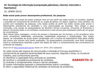 10 -Tecnologia da Informação (computação,aplicativos, internet, internetês e
hipertextos)
10. (ENEM-2015)
Rede social pode prever desempenho profissional, diz pesquisa
Pense duas vezes antes de postar qualquer item em seu perfil nas redes sociais. O conselho, repetido
à exaustão por consultores de carreira por aí, acaba de ganhar um status, digamos, mais científico. De
acordo com resultados da pesquisa, uma rápida análise do perfil nas redes sociais pode prever o
desempenho profissional do candidato a uma oportunidade de emprego. Para chegar a essa
conclusão, uma equipe de pesquisadores da Northern Illinois University, University of Evansville e
Auburn University pediu a um professor universitário e dois alunos para analisarem perfis de um grupo
de universitários.
Após checar fotos, postagens, número de amigos e interesses por 10 minutos, o trio considerou itens
como consciência, afabilidade, extroversão, estabilidade emocional e receptividade. Seis meses
depois, as impressões do grupo foram comparadas com a análise de desempenho feita pelos chefes
dos jovens que tiveram seus perfis analisados. Os pesquisadores encontraram uma forte correlação
entre as características descritas a partir dos dados da rede e o comportamento dos universitários no
ambiente de trabalho.
Disponível em http://exame.abril.com.br. Acesso em: 29 fev. 2012 (adaptado).
As redes sociais são espaços de comunicação e interação on-line que possibilitam o
conhecimento de aspectos da privacidade de seus usuários. Segundo o texto, no mundo do
trabalho, esse conhecimento permite
A) identificar a capacidade física atribuída ao candidato.
B) certificar a competência profissional do candidato.
C) controlar o comportamento virtual e real do candidato.
D) avaliar informações pessoais e comportamentais sobre o candidato.
E) aferir a capacidade intelectual do candidato na resolução de problemas.
GABARITO: D
 