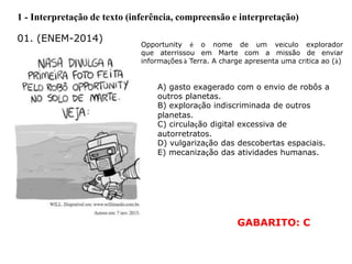 1 - Interpretação de texto (inferência, compreensão e interpretação)
01. (ENEM-2014)
Opportunity é o nome de um veículo explorador
que aterrissou em Marte com a missão de enviar
informações à Terra. A charge apresenta uma crítica ao (à)
A) gasto exagerado com o envio de robôs a
outros planetas.
B) exploração indiscriminada de outros
planetas.
C) circulação digital excessiva de
autorretratos.
D) vulgarização das descobertas espaciais.
E) mecanização das atividades humanas.
GABARITO: C
 