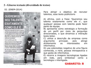 2 - Gêneros textuais (diversidade de textos)
02. (ENEM-2014)
Para atingir o objetivo de recrutar
talentos, esse texto publicitário
A) afirma, com a frase “Queremos seu
talento exatamente como ele é”, que
qualquer pessoa com talento pode fazer
parte da equipe.
B) apresenta como estratégia a formação
de um perfil por meio de perguntas
direcionadas, o que dinamiza a interação
texto-leitor.
C) utiliza a descrição da empresa como
argumento principal, pois atinge
diretamente os interessados em
informática.
D) usa estereótipo negativo de uma figura
conhecida, o nerd, pessoa introspectiva e
que gosta de informática.
E) recorre a imagens tecnológicas ligadas
em rede, para simbolizar como a
tecnologia é interligada.
GABARITO: B
 