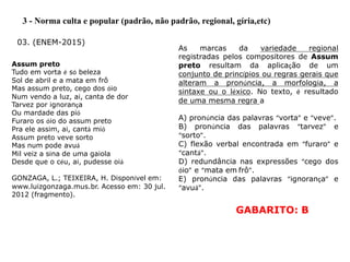 3 - Norma culta e popular (padrão, não padrão, regional, gíria,etc)
03. (ENEM-2015)
Assum preto
Tudo em vorta é só beleza
Sol de abril e a mata em frô
Mas assum preto, cego dos óio
Num vendo a luz, ai, canta de dor
Tarvez por ignorança
Ou mardade das pió
Furaro os óio do assum preto
Pra ele assim, ai, cantá mió
Assum preto veve sorto
Mas num pode avuá
Mil veiz a sina de uma gaiola
Desde que o céu, ai, pudesse oiá
GONZAGA, L.; TEIXEIRA, H. Disponível em:
www.luizgonzaga.mus.br. Acesso em: 30 jul.
2012 (fragmento).
As marcas da variedade regional
registradas pelos compositores de Assum
preto resultam da aplicação de um
conjunto de princípios ou regras gerais que
alteram a pronúncia, a morfologia, a
sintaxe ou o léxico. No texto, é resultado
de uma mesma regra a
A) pronúncia das palavras “vorta” e “veve”.
B) pronúncia das palavras “tarvez” e
“sorto”.
C) flexão verbal encontrada em “furaro” e
“cantá”.
D) redundância nas expressões “cego dos
óio” e “mata em frô”.
E) pronúncia das palavras “ignorança” e
“avuá”.
GABARITO: B
 