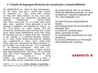 4 - Funções da linguagem (Elementos da comunicação e comunicabilidade)
04. (ENEM-2014) eu acho um fato interessante…
né… foi como meu pai e minha mãe vieram
se conhecer… né… que… minha mãe morava
no Piauí com toda a família… né…meu… meu avô…
materno no caso… era maquinista… ele sofreu um
acidente… infelizmente morreu…minha
mãe tinha cinco anos… né… e o irmão mais velho
dela… meu padrinho… tinha dezessete e ele foi
obrigado a trabalhar… foi trabalhar no banco… e…
ele foi…o banco… no caso… estava… com um
número de funcionários cheio e ele teve que ir para
outro local e pediu transferência prum mais perto
de Parnaíba que era a cidade onde eles moravam
e por engano o… o…escrivão entendeu Paraíba…
né… e meu… minha família veio parar em Mossoró
que exatamente o local mais perto onde
tinha vaga pra funcionário do Banco do Brasil e::
ela foi parar na rua do meu pai… né…e começaram
a se conhecer…namoraram onze anos …né…
pararam algum tempo… brigaram… é lógico… porque
todo relacionamento tem uma briga… né…e eu achei
esse fato muito interessante porque foi uma
coincidência incrível…né… como
vieram se conhecer… namoraram e hoje… e
até hoje estão juntos… dezessete anos de casados.
(CUNHA, M .F. A. (org.) Corpus discurso & gramática: a
língua falada e escrita na cidade de Natal. Natal: EdUFRN, 1998.)
Na transcrição de fala, há um breve
relato de experiência pessoal, no qual
se observa a frequente repetição de
“né”. Essa repetição é um
A) índice de baixa escolaridade do
falante.
B) estratégia típica da manutenção da
interação oral.
C) marca de conexão lógica
entre conteúdos na fala.
D) manifestação característica da fala
nordestina.
E) recurso enfatizador da informação
mais relevante da narrativa.
GABARITO: B
 