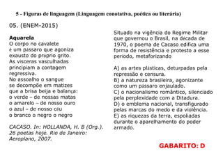 5 - Figuras de linguagem (Linguagem conotativa, poética ou literária)
Aquarela
O corpo no cavalete
é um pássaro que agoniza
exausto do próprio grito.
As vísceras vasculhadas
principiam a contagem
regressiva.
No assoalho o sangue
se decompõe em matizes
que a brisa beija e balança:
o verde – de nossas matas
o amarelo – de nosso ouro
o azul – de nosso céu
o branco o negro o negro
CACASO. In: HOLLANDA, H. B (Org.).
26 poetas hoje. Rio de Janeiro:
Aeroplano, 2007.
05. (ENEM-2015)
Situado na vigência do Regime Militar
que governou o Brasil, na década de
1970, o poema de Cacaso edifica uma
forma de resistência e protesto a esse
período, metaforizando
A) as artes plásticas, deturpadas pela
repressão e censura.
B) a natureza brasileira, agonizante
como um pássaro enjaulado.
C) o nacionalismo romântico, silenciado
pela perplexidade com a Ditadura.
D) o emblema nacional, transfigurado
pelas marcas do medo e da violência.
E) as riquezas da terra, espoliadas
durante o aparelhamento do poder
armado.
GABARITO: D
 