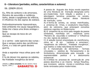 6 – Literatura (períodos, estilos, características e autores)
06. (ENEM-2014)
Eu, filho do carbono e do amoníaco,
Monstro de escuridão e rutilância,
Sofro, desde a epigênese da infância,
A influência má dos signos do zodíaco.
Profundissimamente hipocondríaco,
Este ambiente me causa repugnância…
Sobe-me à boca uma ânsia análoga à
ânsia
Que se escapa da boca de um
cardíaco.
Já o verme – este operário das ruínas –
Que o sangue podre das carnificinas
Come, e à vida em geral declara
guerra,
Anda a espreitar meus olhos para roê-
los,
E há de deixar-me apenas os cabelos,
Na frialdade inorgânica da terra!
(ANJOS, A. Obra completa. Rio de Janeiro: Nova
Aguilar, 1994. )
A poesia de Augusto dos Anjos revela aspectos
de uma literatura de transição designada como
pré-modernista. Com relação à poética e à
abordagem temática presentes no soneto,
identificam-se marcas dessa literatura
de transição, como
A) A forma do soneto, os versos metrificados,
a presença de rimas, o vocabulário requintado,
além do ceticismo, que antecipam conceitos
estéticos vigentes no Modernismo.
B) O empenho do eu lírico pelo resgate da poesia
simbolista, manifesta em metáforas como
“Monstro de escuridão e rutilância” e “Influência
má dos signos do zodíaco”.
C) A seleção lexical emprestada do cientificismo,
como se lê em “carbono e amoníaco”,
“epigênesis da infância”, “frialdade inorgânica”,
que restitui a visão naturalista do homem.
D) A manutenção de elementos formais
vinculados à estética do Parnasianismo e do
Simbolismo, dimensionada pela inovação na
expressividade poética e o desconcerto
existencial.
E) A ênfase no processo de construção de uma
poesia descritiva e ao mesmo tempo filosófica,
que incorpora valores morais e científicos mais
tarde renovados pelos modernistas.GABARITO: D
 