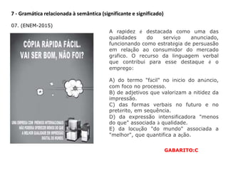 7 - Gramática relacionada à semântica (significante e significado)
07. (ENEM-2015)
A rapidez é destacada como uma das
qualidades do serviço anunciado,
funcionando como estratégia de persuasão
em relação ao consumidor do mercado
gráfico. O recurso da linguagem verbal
que contribui para esse destaque é o
emprego:
A) do termo "fácil" no início do anúncio,
com foco no processo.
B) de adjetivos que valorizam a nitidez da
impressão.
C) das formas verbais no futuro e no
pretérito, em sequência.
D) da expressão intensificadora "menos
do que" associada à qualidade.
E) da locução "do mundo" associada a
"melhor", que quantifica a ação.
GABARITO:C
 