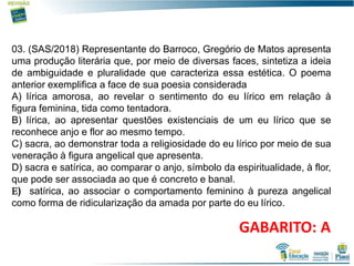 10
03. (SAS/2018) Representante do Barroco, Gregório de Matos apresenta
uma produção literária que, por meio de diversas faces, sintetiza a ideia
de ambiguidade e pluralidade que caracteriza essa estética. O poema
anterior exemplifica a face de sua poesia considerada
A) lírica amorosa, ao revelar o sentimento do eu lírico em relação à
figura feminina, tida como tentadora.
B) lírica, ao apresentar questões existenciais de um eu lírico que se
reconhece anjo e flor ao mesmo tempo.
C) sacra, ao demonstrar toda a religiosidade do eu lírico por meio de sua
veneração à figura angelical que apresenta.
D) sacra e satírica, ao comparar o anjo, símbolo da espiritualidade, à flor,
que pode ser associada ao que é concreto e banal.
) satírica, ao associar o comportamento feminino à pureza angelical
como forma de ridicularização da amada por parte do eu lírico.
GABARITO: A
 