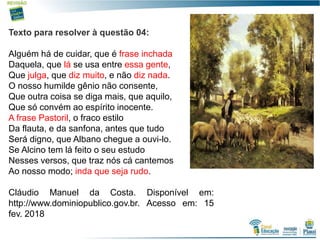 11
Texto para resolver à questão 04:
Alguém há de cuidar, que é frase inchada
Daquela, que lá se usa entre essa gente,
Que julga, que diz muito, e não diz nada.
O nosso humilde gênio não consente,
Que outra coisa se diga mais, que aquilo,
Que só convém ao espírito inocente.
A frase Pastoril, o fraco estilo
Da flauta, e da sanfona, antes que tudo
Será digno, que Albano chegue a ouvi-lo.
Se Alcino tem lá feito o seu estudo
Nesses versos, que traz nós cá cantemos
Ao nosso modo; inda que seja rudo.
Cláudio Manuel da Costa. Disponível em:
http://www.dominiopublico.gov.br. Acesso em: 15
fev. 2018
 