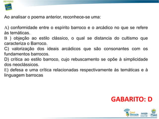 12
Ao analisar o poema anterior, reconhece-se uma:
) conformidade entre o espírito barroco e o arcádico no que se refere
às temáticas.
 ) objeção ao estilo clássico, o qual se distancia do cultismo que
caracteriza o Barroco.
C) valorização dos ideais arcádicos que são consonantes com os
fundamentos barrocos.
D) crítica ao estilo barroco, cujo rebuscamento se opõe à simplicidade
dos neoclássicos.
) defesa e uma crítica relacionadas respectivamente às temáticas e à
linguagem barrocas
GABARITO: D
 
