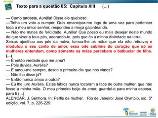 13
Texto para a questão 05: Capítulo XIII (...)
— Como tardaste, Aurélia! Disse ele queixoso.
—Tinha um voto a cumprir. Quis emancipar-me logo de uma vez para pertencer
toda a meu único senhor, respondeu a moça galanteando.
— Não me mates de felicidade, Aurélia! Que posso eu mais desejar neste mundo
do que viver a teus pés, adorando-te, pois que és a minha divindade na terra.
Seixas ajoelhou aos pés da noiva, tomou-lhe as mãos que ela não retirava; e
modulou o seu canto de amor, essa ode sublime do coração que só as
mulheres entendem, como somente as mães percebem o balbuciar do filho.
(...)
— É então verdade que me ama?
— Pois duvida, Aurélia?
— E amou-me sempre, desde o primeiro dia que nos vimos?
— Não lho disse já?
— Então nunca amou a outra?
— Eu lhe juro Aurélia. Estes lábios nunca tocaram a face de outra mulher, que não
fosse a minha mãe. O meu primeiro beijo de amor, guardei-o para minha esposa,
para ti (...)
ALENCAR, J. Senhora. In: Perfis de mulher. Rio de Janeiro: José Olympio, s/d, 5ª
edição, vol. 7, p. 226-229.
 