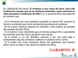 15
05. (SAS/2016) No trecho "E modulou o seu canto de amor, essa ode
sublime do coração que só as mulheres entendem, como somente as
mães percebem o balbuciar do filho (...)" é possível inferir das palavras
do narrador que:
A) O machismo era uma realidade constante no século XIX, levando os
homens a entender que havia sentimentos peculiares às mulheres.
B) As únicas mulheres capazes de entender a ode sublime do coração
são aquelas que têm filhos.
C) A mulher é mais importante que os homens porque têm a capacidade
de entender assuntos raros e de gerar uma criança.
D) A mulher é um ser delicado, sensível e por isso está apta a
compreender algo tão complexo, exaltado e subjetivo como o amor.
E) A mulher era muito vulnerável diante dos galanteios dos homens
assim como as mães o são diante do pedido dos filhos.
GABARITO: D
 