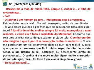 16
- Recusei-lhe a mão de minha filha, porque o senhor é... é filho de
uma escrava...
- Eu?!
- O senhor é um homem de cor!... Infelizmente esta é a verdade...
Raimundo tomou-se lívido. Manuel prosseguiu, no fim de um silêncio:
- Já vê o amigo que não é por mim que lhe recusei Ana Rosa, mas é por
tudo! A família de minha mulher sempre foi muito escrupulosa a esse
respeito, e como ela é toda a sociedade do Maranhão! Concordo que
seja uma asneira; concordo que seja um prejuízo tolo! O senhor porém
não imagina o que é por cá a prevenção contra os mulatos!... Nunca
me perdoariam um tal casamento; além do que, para realizá-lo, teria
que quebrar a promessa que fiz à minha sogra, de não dar a neta
senão a um branco de lei, português ou descendente direto de
portugueses!... O senhor é um moço muito digno, muito merecedor
de consideração, mas... foi forro à pia, e aqui ninguém o ignora.
- Eu nasci escravo?!...
06. (ENEM/2017/2ª APL)
 