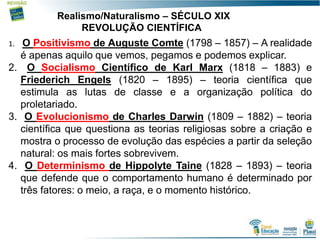 17
Realismo/Naturalismo – SÉCULO XIX
REVOLUÇÃO CIENTÍFICA
1. O Positivismo de Auguste Comte (1798 – 1857) – A realidade
é apenas aquilo que vemos, pegamos e podemos explicar.
2. O Socialismo Científico de Karl Marx (1818 – 1883) e
Friederich Engels (1820 – 1895) – teoria científica que
estimula as lutas de classe e a organização política do
proletariado.
3. O Evolucionismo de Charles Darwin (1809 – 1882) – teoria
científica que questiona as teorias religiosas sobre a criação e
mostra o processo de evolução das espécies a partir da seleção
natural: os mais fortes sobrevivem.
4. O Determinismo de Hippolyte Taine (1828 – 1893) – teoria
que defende que o comportamento humano é determinado por
três fatores: o meio, a raça, e o momento histórico.
 