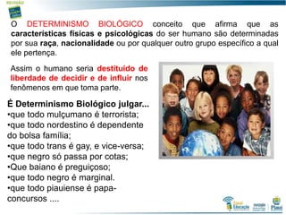 18
O DETERMINISMO BIOLÓGICO conceito que afirma que as
características físicas e psicológicas do ser humano são determinadas
por sua raça, nacionalidade ou por qualquer outro grupo específico a qual
ele pertença.
Assim o humano seria destituído de
liberdade de decidir e de influir nos
fenômenos em que toma parte.
É Determinismo Biológico julgar...
•que todo mulçumano é terrorista;
•que todo nordestino é dependente
do bolsa família;
•que todo trans é gay, e vice-versa;
•que negro só passa por cotas;
•Que baiano é preguiçoso;
•que todo negro é marginal.
•que todo piauiense é papa-
concursos ....
 