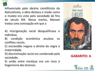 19
Influenciada pelo ideário cientificista do
Naturalismo, a obra destaca o modo como
o mulato era visto pela sociedade de fins
do século XIX. Nesse trecho, Manoel
traduz uma concepção em que a
A) miscigenação racial desqualificava o
indivíduo.
B) condição econômica anulava os
conflitos raciais.
C) escravidão negava o direito da negra à
maternidade.
D) discriminação racial era condenada pela
sociedade.
E) união entre mestiços era um risco à
hegemonia dos brancos.
GABARITO: A
 