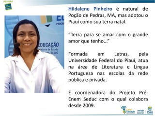 Hildalene Pinheiro é natural de
Poção de Pedras, MA, mas adotou o
Piauí como sua terra natal.
“Terra para se amar com o grande
amor que tenho...”
Formada em Letras, pela
Universidade Federal do Piauí, atua
na área de Literatura e Língua
Portuguesa nas escolas da rede
pública e privada.
É coordenadora do Projeto Pré-
Enem Seduc com o qual colabora
desde 2009.
2
 