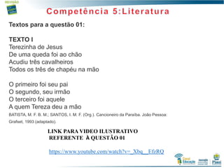 3
Textos para a questão 01:
TEXTO I
Terezinha de Jesus
De uma queda foi ao chão
Acudiu três cavalheiros
Todos os três de chapéu na mão
O primeiro foi seu pai
O segundo, seu irmão
O terceiro foi aquele
A quem Tereza deu a mão
BATISTA, M. F. B. M.; SANTOS, I. M. F. (Org.). Cancioneiro da Paraíba. João Pessoa:
Grafset, 1993 (adaptado).
LINK PARA VIDEO ILUSTRATIVO
REFERENTE À QUESTÃO 01
https://www.youtube.com/watch?v=_Xbq__EfzRQ
 