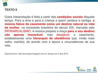 4
TEXTO II
Outra interpretação é feita a partir das condições sociais daquele
tempo. Para a ama e para a criança a quem cantava a cantiga, a
música falava do casamento como um destino natural na vida
da mulher, na sociedade brasileira do século XIX, marcada pelo
PATRIARCALISMO. A música prepara a moça para o seu destino
não apenas inexorável, mas desejável: o casamento,
estabelecendo uma hierarquia de obediência (pai, irmão mais
velho, marido), de acordo com a época e circunstâncias de sua
vida.
Disponível em: http://provsjose.blogspot.com.br. Acesso em 5 dez 2012.
 
