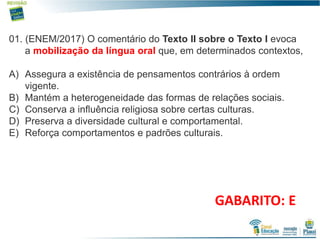 5
01. (ENEM/2017) O comentário do Texto II sobre o Texto I evoca
a mobilização da língua oral que, em determinados contextos,
A) Assegura a existência de pensamentos contrários à ordem
vigente.
B) Mantém a heterogeneidade das formas de relações sociais.
C) Conserva a influência religiosa sobre certas culturas.
D) Preserva a diversidade cultural e comportamental.
E) Reforça comportamentos e padrões culturais.
GABARITO: E
 