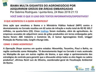 6
IBAMA MULTA GIGANTES DO AGRONEGÓCIO POR
ADQUIRIREM GRÃOS EM ÁREAS EMBARGADAS
Por Sabrina Rodrigues / quinta-feira, 24 Maio 2018 21:13
Uma ação que envolveu o Ibama e o Ministério Público Federal (MPF) contra o
desmatamento no Cerrado resultou em 62 autos de infração e multa total de R$ R$ 105,7
milhões, na quarta-feira (23). Cinco tradings foram multadas, além de agricultores. As
empresas acusadas de adquirirem sacas de grãos produzidos em terras embargadas pelo
Ibama foram: ABC Indústria e Comércio SA, JJ Samar Agronegócios Eireli, Uniggel
Proteção de Plantas Ltda, Cargill e Bunge Ltda.
A Operação Shoyo ocorreu em quatro estados: Maranhão, Tocantins, Piauí e Bahia, na
região conhecida como Matopiba. “O desmatamento ilegal no Cerrado é mais acelerado
no Matopiba do que em outras regiões do bioma, o que exige o aprimoramento das
estratégias de controle para garantir que a dissuasão atinja todos os elos ilegais na cadeia
produtiva”, afirmou Renê Luiz de Oliveira, coordenador-geral de Fiscalização Ambiental
do Ibama.
VOCÊ SABE O QUE O LEAD DOS TEXTOS INFORMATIVOS/EXPOSITIVOS?
O QUE ACONTECEU E A QUEM ACONTECEU?
COMO E ONDE ACONTECEU?
 