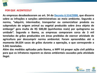 7
As empresas desobedeceram ao art. 54 do Decreto 6.514/2008, que discorre
sobre as infrações e sanções administrativas ao meio ambiente. Segundo a
norma, “adquirir, intermediar, transportar ou comercializar produto ou
subproduto de origem animal ou vegetal produzido sobre área objeto de
embargo” gera multa de R$ 500,00 (quinhentos reais) por quilograma ou
unidade”. Segundo o Ibama, as empresas compraram cerca de 3 mil
toneladas de grãos produzidos em áreas proibidas de exercer atividade de
agricultura por descumprir norma ambiental. Foram apreendidas até o
momento 84.024 sacas de grãos durante a operação, o que corresponde a
5.041 toneladas.
Além das medidas aplicadas pelo Ibama, o MPF irá propor ação civil pública
para que os infratores reparem os danos ambientais causados pela atividade
ilegal.
POR QUE ACONTECEU?
 