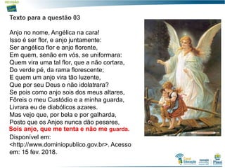 9
Texto para a questão 03
Anjo no nome, Angélica na cara!
Isso é ser flor, e anjo juntamente:
Ser angélica flor e anjo florente,
Em quem, senão em vós, se uniformara:
Quem vira uma tal flor, que a não cortara,
Do verde pé, da rama florescente;
E quem um anjo vira tão luzente,
Que por seu Deus o não idolatrara?
Se pois como anjo sois dos meus altares,
Fôreis o meu Custódio e a minha guarda,
Livrara eu de diabólicos azares.
Mas vejo que, por bela e por galharda,
Posto que os Anjos nunca dão pesares,
Disponível em:
<http://www.dominiopublico.gov.br>. Acesso
em: 15 fev. 2018.
Sois anjo, que me tenta e não me guarda.
 