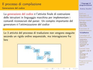 Il processo di compilazione                                        I linguaggi di
                                                                 programmazione

Generazione del codice                                           Andrea Seraﬁni


 La generazione del codice è l’attività ﬁnale di costruzione     Cos’è un
                                                                 linguaggio di
 delle istruzioni in linguaggio macchina per implementare i      programmazione

 comandi riconosciuti dal parser. Un compito importante del      Sviluppo storico
                                                                 Macchina
 generatore è l’ottimizzazione del codice                        Assembly
                                                                 Alto livello

                                                                 Il processo di
                                                                 programmazione
 Le 3 attività del processo di traduzione non vengono eseguite   Compilazione


 secondo un rigido ordine sequenziale, ma interagiscono fra      I paradigmi di
                                                                 programmazione
 loro                                                            Imperativo
                                                                 Dichiarativo
                                                                 Funzionale
                                                                 Orientato ad
                                                                 oggetti

                                                                 Concetti base
                                                                 Variabili e tipi di
                                                                 dati
                                                                 Strutture di
                                                                 controllo
                                                                 Procedure e
                                                                 funzioni

                                                                 Programmazione
                                                                 orientata ad
                                                                 oggetti
 