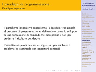 I paradigmi di programmazione                                     I linguaggi di
                                                                programmazione

Paradigma imperativo                                            Andrea Seraﬁni


                                                                Cos’è un
                                                                linguaggio di
                                                                programmazione

                                                                Sviluppo storico
                                                                Macchina
                                                                Assembly
                                                                Alto livello
 Il paradigma imperativo rappresenta l’approccio tradizionale   Il processo di
 al processo di programmazione, deﬁnendolo come lo sviluppo     programmazione
                                                                Compilazione
 di una successione di comandi che manipolano i dati per        I paradigmi di
 produrre il risultato desiderato                               programmazione
                                                                Imperativo
                                                                Dichiarativo
                                                                Funzionale
 L’obiettivo è quindi cercare un algoritmo per risolvere il     Orientato ad
                                                                oggetti
 problema ed esprimerlo con opportuni comandi                   Concetti base
                                                                Variabili e tipi di
                                                                dati
                                                                Strutture di
                                                                controllo
                                                                Procedure e
                                                                funzioni

                                                                Programmazione
                                                                orientata ad
                                                                oggetti
 