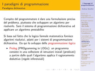 I paradigmi di programmazione                                            I linguaggi di
                                                                       programmazione

Paradigma dichiarativo                                                 Andrea Seraﬁni


                                                                       Cos’è un
                                                                       linguaggio di
                                                                       programmazione
 Compito del programmatore è dare una formulazione precisa             Sviluppo storico
 del problema, piuttosto che sviluppare un algoritmo per               Macchina
                                                                       Assembly
 risolverlo. Sarà il sistema di programmazione dichiarativa ad         Alto livello

 applicare un algoritmo prestabilito                                   Il processo di
                                                                       programmazione
                                                                       Compilazione

 Si basa sul fatto che la logica formale matematica fornisce           I paradigmi di
                                                                       programmazione
 algoritmi risolutivi, adatti per i sistemi di programmazione          Imperativo
                                                                       Dichiarativo
 dichiarativa. Da qui lo sviluppo della programmazione logica          Funzionale
                                                                       Orientato ad
                                                                       oggetti
   ◮   Prolog (PROgramming in LOGic): un programma                     Concetti base
       consiste in una collezione di istruzioni iniziali (predicati)   Variabili e tipi di
                                                                       dati

       a partire dalle quali l’algoritmo applica il ragionamento       Strutture di
                                                                       controllo
                                                                       Procedure e
       deduttivo (regole inferenziali)                                 funzioni

                                                                       Programmazione
                                                                       orientata ad
                                                                       oggetti
 