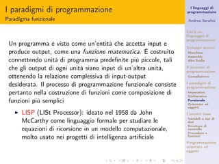I paradigmi di programmazione                                      I linguaggi di
                                                                 programmazione

Paradigma funzionale                                             Andrea Seraﬁni


                                                                 Cos’è un
                                                                 linguaggio di
                                                                 programmazione
 Un programma è visto come un’entità che accetta input e         Sviluppo storico
 produce output, come una funzione matematica. É costruito       Macchina
                                                                 Assembly
 connettendo unità di programma predeﬁnite più piccole, tali     Alto livello

 che gli output di ogni unità siano input di un’altra unità,     Il processo di
                                                                 programmazione
 ottenendo la relazione complessiva di input-output              Compilazione

 desiderata. Il processo di programmazione funzionale consiste   I paradigmi di
                                                                 programmazione
 pertanto nella costruzione di funzioni come composizione di     Imperativo
                                                                 Dichiarativo
 funzioni più semplici                                           Funzionale
                                                                 Orientato ad
                                                                 oggetti
   ◮   LISP (LISt Processor): ideato nel 1958 da John            Concetti base

       McCarthy come linguaggio formale per studiare le          Variabili e tipi di
                                                                 dati
                                                                 Strutture di
       equazioni di ricorsione in un modello computazionale,     controllo
                                                                 Procedure e
       molto usato nei progetti di intelligenza artiﬁciale       funzioni

                                                                 Programmazione
                                                                 orientata ad
                                                                 oggetti
 