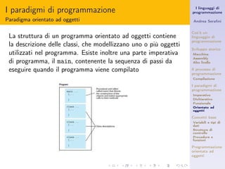 I paradigmi di programmazione                                        I linguaggi di
                                                                   programmazione

Paradigma orientato ad oggetti                                     Andrea Seraﬁni


                                                                   Cos’è un
 La struttura di un programma orientato ad oggetti contiene        linguaggio di
                                                                   programmazione
 la descrizione delle classi, che modellizzano uno o più oggetti
                                                                   Sviluppo storico
 utilizzati nel programma. Esiste inoltre una parte imperativa     Macchina
                                                                   Assembly
 di programma, il main, contenente la sequenza di passi da         Alto livello

 eseguire quando il programma viene compilato                      Il processo di
                                                                   programmazione
                                                                   Compilazione

                                                                   I paradigmi di
                                                                   programmazione
                                                                   Imperativo
                                                                   Dichiarativo
                                                                   Funzionale
                                                                   Orientato ad
                                                                   oggetti

                                                                   Concetti base
                                                                   Variabili e tipi di
                                                                   dati
                                                                   Strutture di
                                                                   controllo
                                                                   Procedure e
                                                                   funzioni

                                                                   Programmazione
                                                                   orientata ad
                                                                   oggetti
 