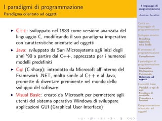I paradigmi di programmazione                                     I linguaggi di
                                                                programmazione

Paradigma orientato ad oggetti                                  Andrea Seraﬁni


                                                                Cos’è un
                                                                linguaggio di
   ◮   C++: sviluppato nel 1983 come versione avanzata del      programmazione

       linguaggio C, modiﬁcando il suo paradigma imperativo     Sviluppo storico
                                                                Macchina

       con caratteristiche orientate ad oggetti                 Assembly
                                                                Alto livello

   ◮   Java: sviluppato da Sun Microsystems agli inizi degli    Il processo di
                                                                programmazione
       anni ′ 90 a partire dal C++, apprezzato per i numerosi   Compilazione

       modelli predeﬁniti                                       I paradigmi di
                                                                programmazione
   ◮   C# (C sharp): introdotto da Microsoft all’interno del    Imperativo
                                                                Dichiarativo
                                                                Funzionale
       Framework .NET, molto simile al C++ e al Java,           Orientato ad
                                                                oggetti
       promette di diventare preminente nel mondo dello         Concetti base
       sviluppo del software                                    Variabili e tipi di
                                                                dati
                                                                Strutture di
   ◮   Visual Basic: creato da Microsoft per permettere agli    controllo
                                                                Procedure e
       utenti del sistema operativo Windows di sviluppare       funzioni

                                                                Programmazione
       applicazioni GUI (Graphical User Interface)              orientata ad
                                                                oggetti
 