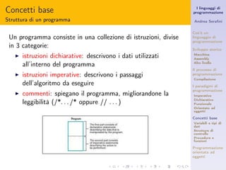 Concetti base                                                      I linguaggi di
                                                                 programmazione

Struttura di un programma                                        Andrea Seraﬁni


                                                                 Cos’è un
 Un programma consiste in una collezione di istruzioni, divise   linguaggio di
                                                                 programmazione
 in 3 categorie:                                                 Sviluppo storico
   ◮   istruzioni dichiarative: descrivono i dati utilizzati     Macchina
                                                                 Assembly

       all’interno del programma                                 Alto livello

                                                                 Il processo di
   ◮   istruzioni imperative: descrivono i passaggi              programmazione
                                                                 Compilazione
       dell’algoritmo da eseguire                                I paradigmi di
                                                                 programmazione
   ◮   commenti: spiegano il programma, migliorandone la         Imperativo
                                                                 Dichiarativo
       leggibilità (/*. . . /* oppure // . . . )                 Funzionale
                                                                 Orientato ad
                                                                 oggetti

                                                                 Concetti base
                                                                 Variabili e tipi di
                                                                 dati
                                                                 Strutture di
                                                                 controllo
                                                                 Procedure e
                                                                 funzioni

                                                                 Programmazione
                                                                 orientata ad
                                                                 oggetti
 