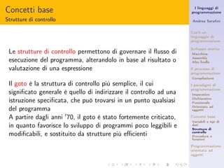 Concetti base                                                         I linguaggi di
                                                                    programmazione

Strutture di controllo                                              Andrea Seraﬁni


                                                                    Cos’è un
                                                                    linguaggio di
                                                                    programmazione

                                                                    Sviluppo storico
 Le strutture di controllo permettono di governare il ﬂusso di      Macchina

 esecuzione del programma, alterandolo in base al risultato o       Assembly
                                                                    Alto livello

 valutazione di una espressione                                     Il processo di
                                                                    programmazione
                                                                    Compilazione

 Il goto è la struttura di controllo più semplice, il cui           I paradigmi di
                                                                    programmazione
 signiﬁcato generale è quello di indirizzare il controllo ad una    Imperativo

 istruzione speciﬁcata, che può trovarsi in un punto qualsiasi      Dichiarativo
                                                                    Funzionale

 del programma                                                      Orientato ad
                                                                    oggetti

 A partire dagli anni ′ 70, il goto è stato fortemente criticato,   Concetti base
                                                                    Variabili e tipi di
 in quanto favorisce lo sviluppo di programmi poco leggibili e      dati
                                                                    Strutture di
 modiﬁcabili, e sostituito da strutture più eﬃcienti                controllo
                                                                    Procedure e
                                                                    funzioni

                                                                    Programmazione
                                                                    orientata ad
                                                                    oggetti
 