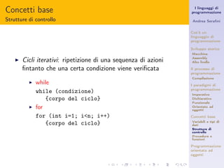 Concetti base                                                      I linguaggi di
                                                                 programmazione

Strutture di controllo                                           Andrea Seraﬁni


                                                                 Cos’è un
                                                                 linguaggio di
                                                                 programmazione

                                                                 Sviluppo storico
                                                                 Macchina

    ◮   Cicli iterativi: ripetizione di una sequenza di azioni   Assembly
                                                                 Alto livello

        ﬁntanto che una certa condizione viene veriﬁcata         Il processo di
                                                                 programmazione
                                                                 Compilazione
          ◮   while                                              I paradigmi di
                                                                 programmazione
              while (condizione)                                 Imperativo
                  {corpo del ciclo}                              Dichiarativo
                                                                 Funzionale
          ◮   for                                                Orientato ad
                                                                 oggetti

              for (int i=1; i<n; i++)                            Concetti base
                                                                 Variabili e tipi di
                  {corpo del ciclo}                              dati
                                                                 Strutture di
                                                                 controllo
                                                                 Procedure e
                                                                 funzioni

                                                                 Programmazione
                                                                 orientata ad
                                                                 oggetti
 