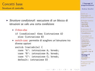 Concetti base                                                          I linguaggi di
                                                                     programmazione

Strutture di controllo                                               Andrea Seraﬁni


                                                                     Cos’è un
                                                                     linguaggio di
                                                                     programmazione

    ◮   Strutture condizionali: esecuzione di un blocco di           Sviluppo storico
                                                                     Macchina
        istruzioni se vale una certa condizione                      Assembly
                                                                     Alto livello

                                                                     Il processo di
          ◮   if-then-else                                           programmazione
                                                                     Compilazione
              if (condizione) then {istruzione A}
                                                                     I paradigmi di
                 else {istruzione B}                                 programmazione
          ◮   switch-case: permette di scegliere un’istruzione tra   Imperativo
                                                                     Dichiarativo
              diverse opzioni                                        Funzionale
                                                                     Orientato ad
                                                                     oggetti
              switch (variabile) {
                                                                     Concetti base
                 case ’A’: istruzione A; break;                      Variabili e tipi di
                                                                     dati
                 case ’B’: istruzione B; break;                      Strutture di
                                                                     controllo
                 case ’C’: istruzione C; break;                      Procedure e
                                                                     funzioni
                 default: istruzione D}
                                                                     Programmazione
                                                                     orientata ad
                                                                     oggetti
 