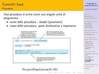 Concetti base                                                   I linguaggi di
                                                              programmazione

Procedure                                                     Andrea Seraﬁni


 Una procedura si scrive come una singola unità di            Cos’è un
                                                              linguaggio di
 programma:                                                   programmazione

   ◮ nome della procedura - header (parametri)                Sviluppo storico
                                                              Macchina
   ◮ corpo della procedura: parte dichiarativa e imperativa   Assembly
                                                              Alto livello

                                                              Il processo di
                                                              programmazione
                                                              Compilazione

                                                              I paradigmi di
                                                              programmazione
                                                              Imperativo
                                                              Dichiarativo
                                                              Funzionale
                                                              Orientato ad
                                                              oggetti

                                                              Concetti base
                                                              Variabili e tipi di
                                                              dati
                                                              Strutture di
                                                              controllo
                                                              Procedure e
                                                              funzioni

                                                              Programmazione
                                                              orientata ad
                                                              oggetti
               ProjectPopulation(0.03)
 