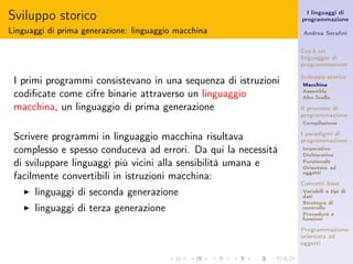Sviluppo storico                                                  I linguaggi di
                                                                programmazione

Linguaggi di prima generazione: linguaggio macchina             Andrea Seraﬁni


                                                                Cos’è un
                                                                linguaggio di
                                                                programmazione

                                                                Sviluppo storico
 I primi programmi consistevano in una sequenza di istruzioni   Macchina

 codiﬁcate come cifre binarie attraverso un linguaggio          Assembly
                                                                Alto livello

 macchina, un linguaggio di prima generazione                   Il processo di
                                                                programmazione
                                                                Compilazione


 Scrivere programmi in linguaggio macchina risultava            I paradigmi di
                                                                programmazione
 complesso e spesso conduceva ad errori. Da qui la necessità    Imperativo
                                                                Dichiarativo
 di sviluppare linguaggi più vicini alla sensibilità umana e    Funzionale
                                                                Orientato ad
                                                                oggetti
 facilmente convertibili in istruzioni macchina:
                                                                Concetti base
   ◮   linguaggi di seconda generazione                         Variabili e tipi di
                                                                dati
                                                                Strutture di
   ◮   linguaggi di terza generazione                           controllo
                                                                Procedure e
                                                                funzioni

                                                                Programmazione
                                                                orientata ad
                                                                oggetti
 