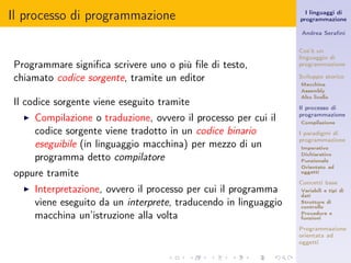 Il processo di programmazione                                       I linguaggi di
                                                                  programmazione

                                                                  Andrea Seraﬁni


                                                                  Cos’è un
                                                                  linguaggio di
Programmare signiﬁca scrivere uno o più ﬁle di testo,             programmazione

chiamato codice sorgente, tramite un editor                       Sviluppo storico
                                                                  Macchina
                                                                  Assembly
                                                                  Alto livello
Il codice sorgente viene eseguito tramite                         Il processo di
  ◮   Compilazione o traduzione, ovvero il processo per cui il    programmazione
                                                                  Compilazione

      codice sorgente viene tradotto in un codice binario         I paradigmi di
                                                                  programmazione
      eseguibile (in linguaggio macchina) per mezzo di un         Imperativo

      programma detto compilatore                                 Dichiarativo
                                                                  Funzionale
                                                                  Orientato ad
oppure tramite                                                    oggetti

                                                                  Concetti base
  ◮   Interpretazione, ovvero il processo per cui il programma    Variabili e tipi di
                                                                  dati
      viene eseguito da un interprete, traducendo in linguaggio   Strutture di
                                                                  controllo

      macchina un’istruzione alla volta                           Procedure e
                                                                  funzioni

                                                                  Programmazione
                                                                  orientata ad
                                                                  oggetti
 
