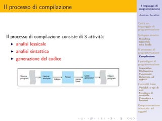 Il processo di compilazione                              I linguaggi di
                                                       programmazione

                                                       Andrea Seraﬁni


                                                       Cos’è un
                                                       linguaggio di
                                                       programmazione

 Il processo di compilazione consiste di 3 attività:   Sviluppo storico
                                                       Macchina
                                                       Assembly
   ◮   analisi lessicale                               Alto livello

                                                       Il processo di
   ◮   analisi sintattica                              programmazione
                                                       Compilazione
   ◮   generazione del codice                          I paradigmi di
                                                       programmazione
                                                       Imperativo
                                                       Dichiarativo
                                                       Funzionale
                                                       Orientato ad
                                                       oggetti

                                                       Concetti base
                                                       Variabili e tipi di
                                                       dati
                                                       Strutture di
                                                       controllo
                                                       Procedure e
                                                       funzioni

                                                       Programmazione
                                                       orientata ad
                                                       oggetti
 