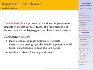 Il processo di compilazione                                        I linguaggi di
                                                                 programmazione

Analisi lessicale                                                Andrea Seraﬁni


                                                                 Cos’è un
                                                                 linguaggio di
                                                                 programmazione

                                                                 Sviluppo storico

 L’analisi lessicale è il processo di divisione del programma    Macchina
                                                                 Assembly
                                                                 Alto livello
 sorgente in piccole entità, i token, che rappresentano gli
                                                                 Il processo di
 elementi minimi del linguaggio, non ulteriormente divisibili    programmazione
                                                                 Compilazione

                                                                 I paradigmi di
 L’analizzatore lessicale:                                       programmazione
                                                                 Imperativo
    ◮   legge il codice sorgente simbolo per simbolo,            Dichiarativo
                                                                 Funzionale
        identiﬁcando quali gruppi di simboli rappresentano dei   Orientato ad
                                                                 oggetti
        token, classiﬁcandoli in base alla loro natura           Concetti base
                                                                 Variabili e tipi di
    ◮   codiﬁca i token e li consegna al parser                  dati
                                                                 Strutture di
                                                                 controllo
                                                                 Procedure e
                                                                 funzioni

                                                                 Programmazione
                                                                 orientata ad
                                                                 oggetti
 