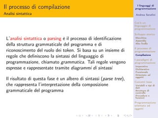 Il processo di compilazione                                            I linguaggi di
                                                                     programmazione

Analisi sintattica                                                   Andrea Seraﬁni


                                                                     Cos’è un
                                                                     linguaggio di
                                                                     programmazione

                                                                     Sviluppo storico
 L’analisi sintattica o parsing è il processo di identiﬁcazione      Macchina
                                                                     Assembly

 della struttura grammaticale del programma e di                     Alto livello

                                                                     Il processo di
 riconoscimento del ruolo dei token. Si basa su un insieme di        programmazione

 regole che deﬁniscono la sintassi del linguaggio di                 Compilazione

                                                                     I paradigmi di
 programmazione, chiamato grammatica. Tali regole vengono            programmazione
                                                                     Imperativo
 espresse e rappresentate tramite diagrammi di sintassi              Dichiarativo
                                                                     Funzionale
                                                                     Orientato ad
                                                                     oggetti
 Il risultato di questa fase è un albero di sintassi (parse tree),
                                                                     Concetti base
 che rappresenta l’interpretazione della composizione                Variabili e tipi di
                                                                     dati
 grammaticale del programma                                          Strutture di
                                                                     controllo
                                                                     Procedure e
                                                                     funzioni

                                                                     Programmazione
                                                                     orientata ad
                                                                     oggetti
 
