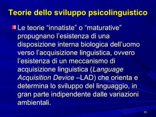 Teorie dello sviluppo psicolinguistico
Le teorie “innatiste” o “maturative”
propugnano l’esistenza di una
disposizione interna biologica dell’uomo
verso l’acquisizione linguistica, ovvero
l’esistenza di un meccanismo di
acquisizione linguistica (Language
Acquisition Device –LAD) che orienta e
determina lo sviluppo del linguaggio, in
gran parte indipendente dalle variazioni
ambientali.
35

 