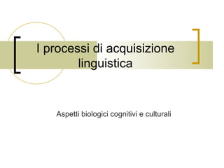 I processi di acquisizione
linguistica

Aspetti biologici cognitivi e culturali

 