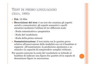 TEST DI PRIMO LINGUAGGIO
(AXIA, 1995)
Età: 12-36m
Descrizione del test: è un test che esamina gli aspetti
sociali e comunicativi, gli aspetti semantici e quelli
sintattici mediante l’utilizzo di tre differenti scale:
• - Scala comunicativa e pragmatica
- Scala del vocabolario• - Scala del vocabolario
• - Scala della prima sintassi
Somministrazione: il test inizia con le quattro prove
relative all’osservazione delle modalità con cui il bambino si
rapporta all’esaminatore, la produzione spontanea e su
stimolo e la capacità di comprendere semplici richieste.
Per quanto concerne la scala del vocabolario si richiede al
bambino di indicare una figura fra quattro ed in seguito di
denominare figure in successione.
 