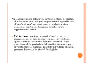 Per la comprensione della prima sintassi si chiede al bambino
di indicare fra quattro figure rappresentanti oggetti in base
alla definizione d’uso; mentre per la produzione viene
richiesto al bambino di descrivere semplici figure
rappresentanti azioni.
Valutazione: i punteggi ottenuti ad ogni prova, in
comprensione e in produzione, vengono confrontati con
apposite tabelle riassuntive dei valori percentili. Dalla
trascrizione delle produzione del bambino durante le prove
di vocabolario e di sintassi è possibile individuare anche la
presenza di eventuali difficoltà fonologiche
 