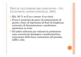 TEST DI VALUTAZIONE DEL LINGUAGGIO – TVL
(CIANCHETTI, SANNIO FANCELLO, 1997)
Età: 30-71 m (2 aa e mezzo- 6 aa circa)
Il test è costituito da prove di comprensione di
parole e frasi, di ripetizione di frasi di lunghezza
crescente, di denominazione e produzione
spontanea su temaspontanea su tema
Gli indici utilizzati per valutare la produzione
sono: correttezza fonologica e morfosintattica,
costruzione della frase, costruzione del periodo,
LME e stile.
 